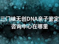 三门峡无创DNA亲子鉴定咨询中心在哪里